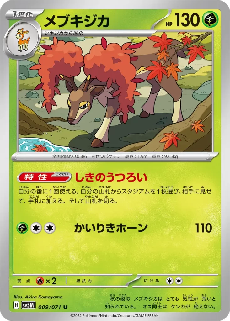 Sawsbuck – Grass – HP130 Stage 1 – Evolves from Deerling Ability: Seasonal Change Once during your turn, you may search your deck for a Stadium card, reveal it, and put it into your hand. Then, shuffle your deck. [G][C][C] Superpowered Horns: 110 damage. Weakness: Fire (x2) Resistance: none Retreat: 2