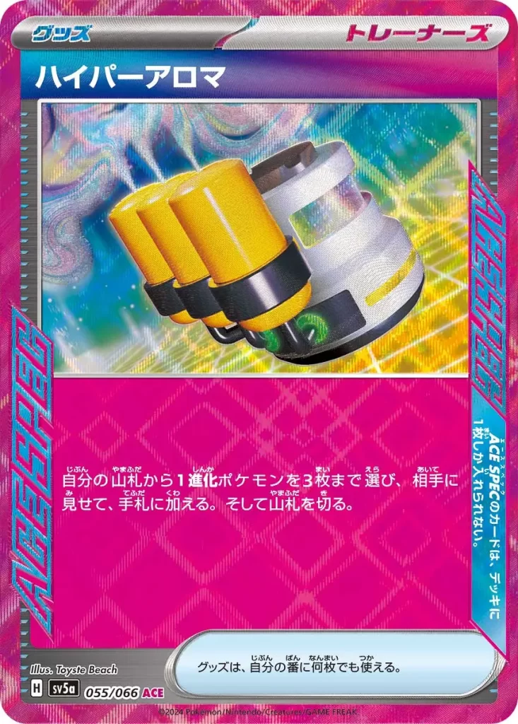 055/066 Hyper Aroma – Trainer Item (ACE SPEC) Search your deck for up to three Stage 1 Pokémon, reveal them, and put them into your hand. Then, shuffle your deck. ACE SPEC: You can’t have more than 1 ACE SPEC card in your deck. You may play as many Item cards as you like during your turn.